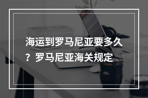 海运到罗马尼亚要多久？罗马尼亚海关规定