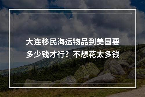 大连移民海运物品到美国要多少钱才行？不想花太多钱