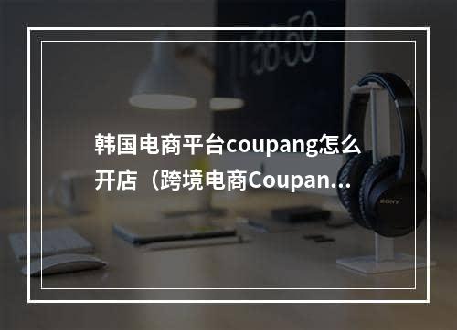 韩国电商平台coupang怎么开店（跨境电商Coupang入驻条件及流程）