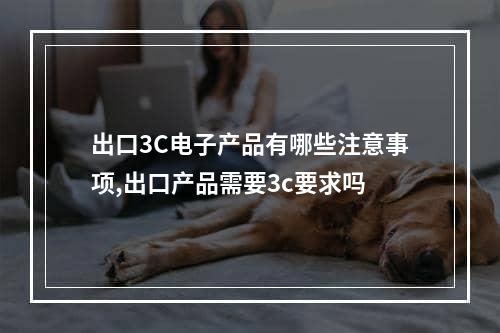 出口3C电子产品有哪些注意事项,出口产品需要3c要求吗