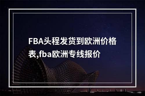 FBA头程发货到欧洲价格表,fba欧洲专线报价