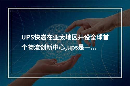 UPS快递在亚太地区开设全球首个物流创新中心,ups是一家大型的国际快递公司