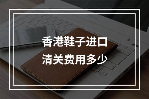 香港鞋子进口清关费用多少