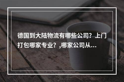 德国到大陆物流有哪些公司？上门打包哪家专业？,哪家公司从德国到大陆物流的公司？哪个专业包装在门上？