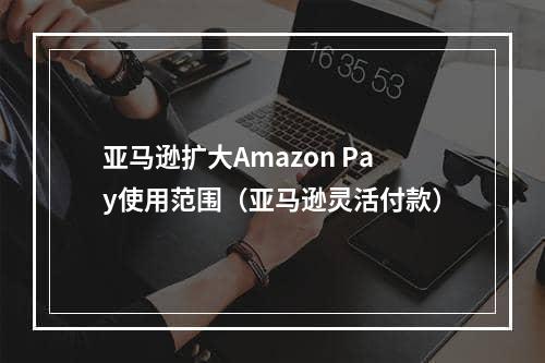 亚马逊扩大Amazon Pay使用范围（亚马逊灵活付款）