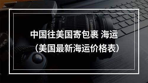 中国往美国寄包裹 海运（美国最新海运价格表）