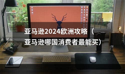 亚马逊2024欧洲攻略（亚马逊哪国消费者最能买）