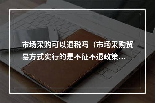 市场采购可以退税吗（市场采购贸易方式实行的是不征不退政策）