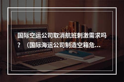 国际空运公司取消航班刺激需求吗？（国际海运公司制造空箱危机来抬高运价吗）