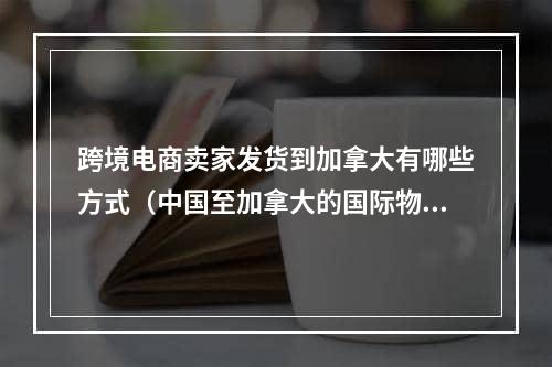 跨境电商卖家发货到加拿大有哪些方式（中国至加拿大的国际物流有哪些方式）