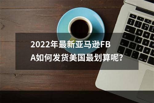 2022年最新亚马逊FBA如何发货美国最划算呢？