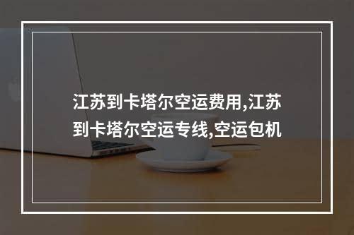 江苏到卡塔尔空运费用,江苏到卡塔尔空运专线,空运包机