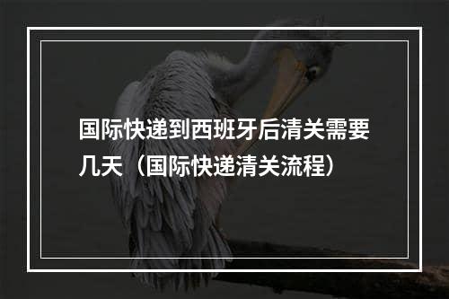 国际快递到西班牙后清关需要几天（国际快递清关流程）