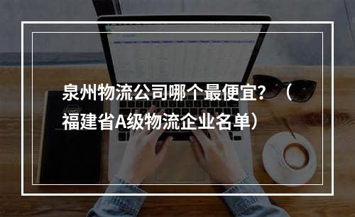 泉州物流公司哪个最便宜？（福建省A级物流企业名单）