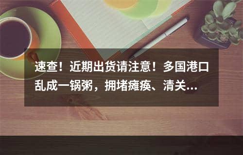 速查！近期出货请注意！多国港口乱成一锅粥，拥堵瘫痪、清关延误！警惕弃货！