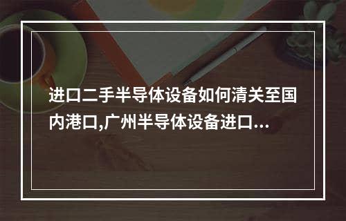 进口二手半导体设备如何清关至国内港口,广州半导体设备进口清关