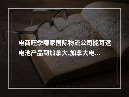 电商旺季哪家国际物流公司能寄运电池产品到加拿大,加拿大电池法规