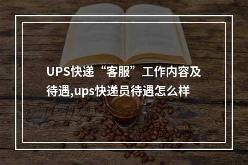 UPS快递“客服”工作内容及待遇,ups快递员待遇怎么样