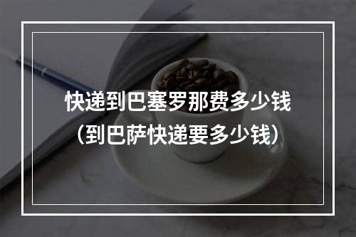 快递到巴塞罗那费多少钱（到巴萨快递要多少钱）