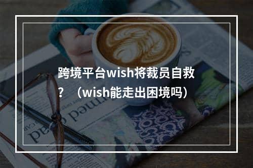 跨境平台wish将裁员自救？（wish能走出困境吗）