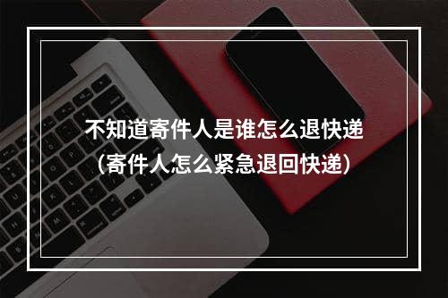 不知道寄件人是谁怎么退快递（寄件人怎么紧急退回快递）