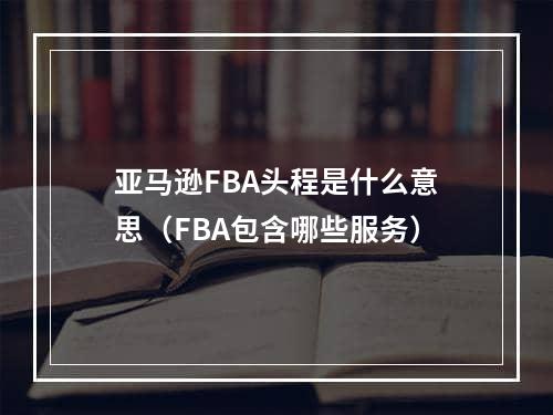 亚马逊FBA头程是什么意思（FBA包含哪些服务）