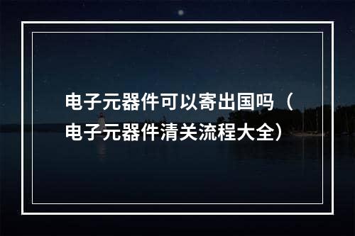 电子元器件可以寄出国吗（电子元器件清关流程大全）