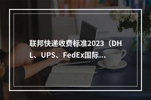 联邦快递收费标准2023（DHL、UPS、FedEx国际快递价格对比）