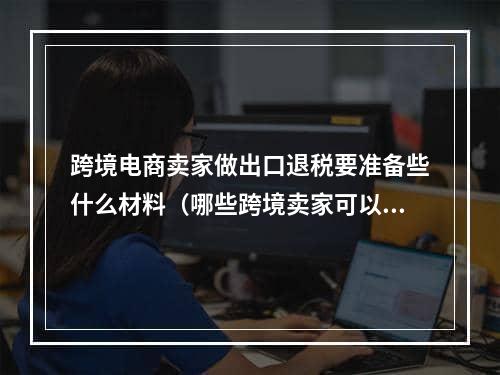 跨境电商卖家做出口退税要准备些什么材料（哪些跨境卖家可以做出口退税）