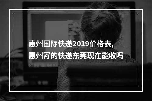 惠州国际快递2019价格表,惠州寄的快递东莞现在能收吗