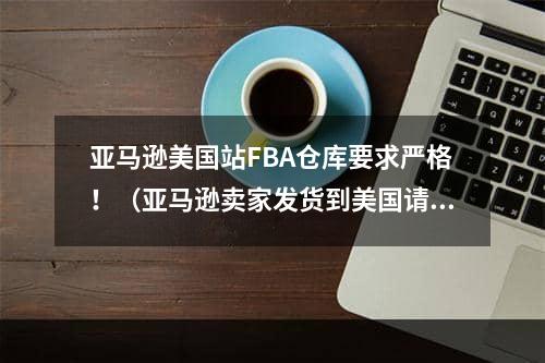 亚马逊美国站FBA仓库要求严格！（亚马逊卖家发货到美国请注意这些问题）