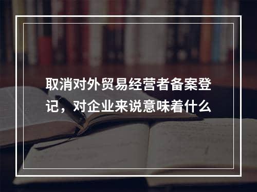 取消对外贸易经营者备案登记，对企业来说意味着什么