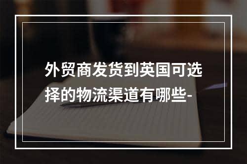 外贸商发货到英国可选择的物流渠道有哪些-