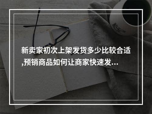 新卖家初次上架发货多少比较合适,预销商品如何让商家快速发货