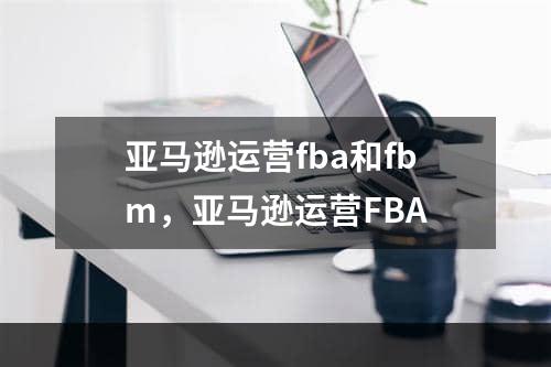 亚马逊运营fba和fbm，亚马逊运营FBA