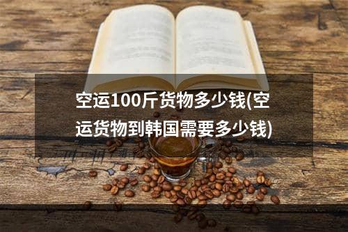 空运100斤货物多少钱(空运货物到韩国需要多少钱)