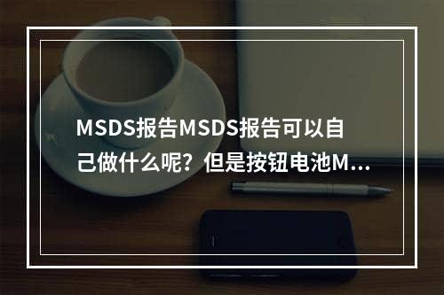 MSDS报告MSDS报告可以自己做什么呢？但是按钮电池MSDS报告下载MSDS多少钱？,msds报告是什么 msds报告可以自己做吗 纽扣电池msds报告下载 