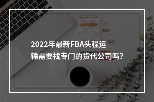 2022年最新FBA头程运输需要找专门的货代公司吗？