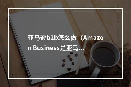 亚马逊b2b怎么做（Amazon Business是亚马逊的B2B业务）