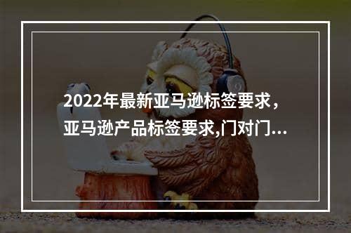 2022年最新亚马逊标签要求，亚马逊产品标签要求,门对门双清,3-5天递送