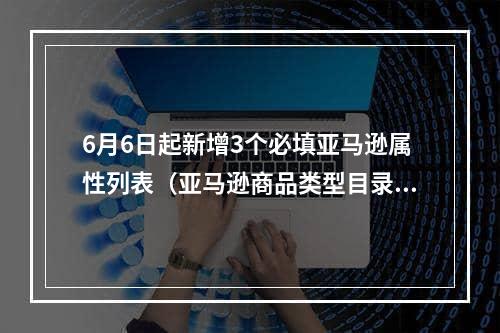 6月6日起新增3个必填亚马逊属性列表（亚马逊商品类型目录属性）