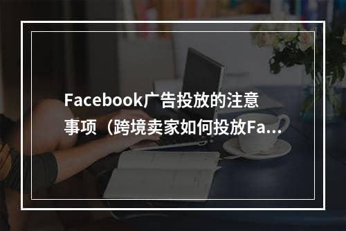 Facebook广告投放的注意事项（跨境卖家如何投放Facebook广告）