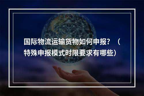 国际物流运输货物如何申报？（特殊申报模式时限要求有哪些）