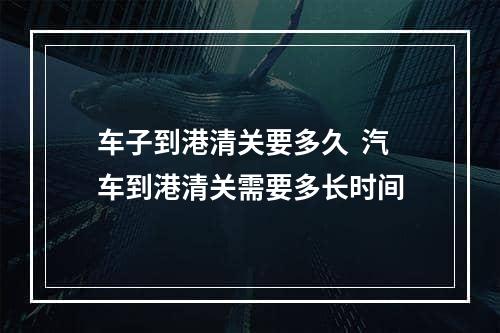 车子到港清关要多久  汽车到港清关需要多长时间