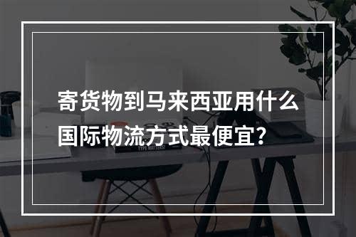 寄货物到马来西亚用什么国际物流方式最便宜？