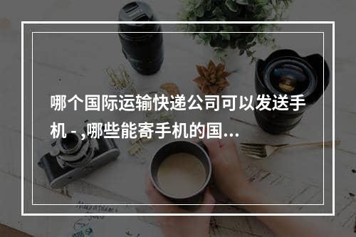 哪个国际运输快递公司可以发送手机 - ,哪些能寄手机的国际转运快递公司-