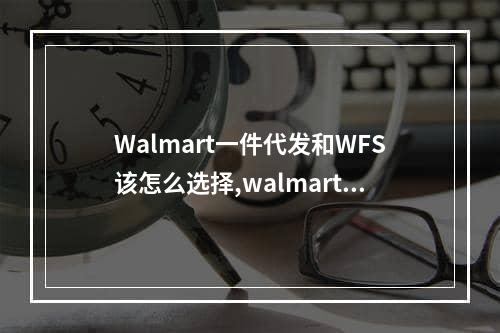 Walmart一件代发和WFS该怎么选择,walmart对验货的比例有要求吗