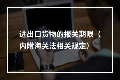 进出口货物的报关期限（内附海关法相关规定）