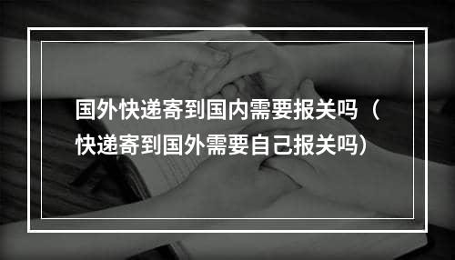 国外快递寄到国内需要报关吗（快递寄到国外需要自己报关吗）