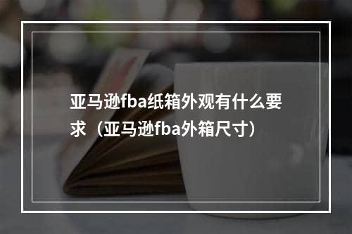 亚马逊fba纸箱外观有什么要求（亚马逊fba外箱尺寸）